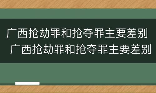 广西抢劫罪和抢夺罪主要差别 广西抢劫罪和抢夺罪主要差别是什么