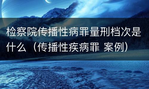 检察院传播性病罪量刑档次是什么（传播性疾病罪 案例）