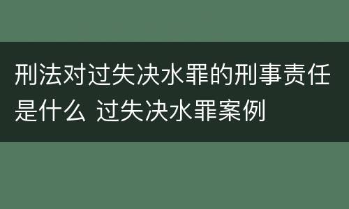 刑法对过失决水罪的刑事责任是什么 过失决水罪案例