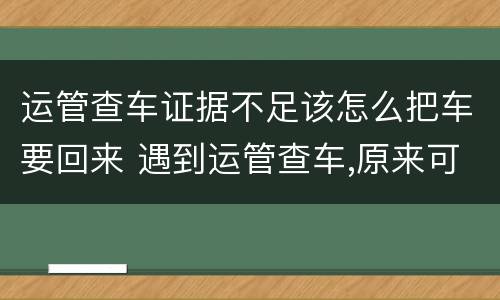 运管查车证据不足该怎么把车要回来 遇到运管查车,原来可以这样