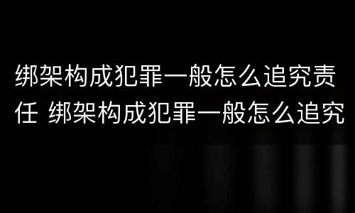 绑架构成犯罪一般怎么追究责任 绑架构成犯罪一般怎么追究责任呢