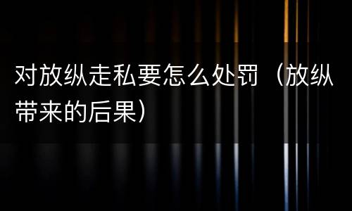 对放纵走私要怎么处罚（放纵带来的后果）