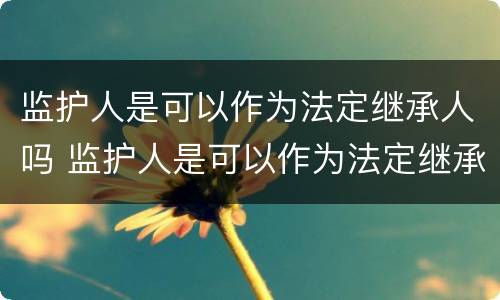 监护人是可以作为法定继承人吗 监护人是可以作为法定继承人吗对吗
