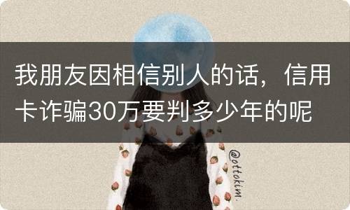 我朋友因相信别人的话，信用卡诈骗30万要判多少年的呢
