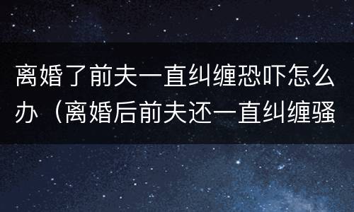 离婚了前夫一直纠缠恐吓怎么办（离婚后前夫还一直纠缠骚扰我,该怎么办）