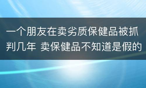 一个朋友在卖劣质保健品被抓判几年 卖保健品不知道是假的会判刑吗