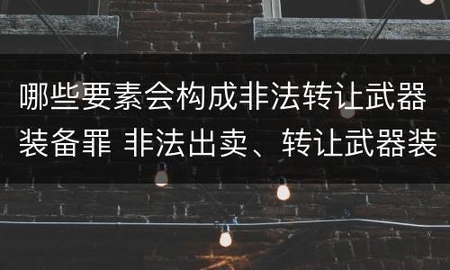 哪些要素会构成非法转让武器装备罪 非法出卖、转让武器装备罪