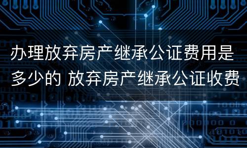 办理放弃房产继承公证费用是多少的 放弃房产继承公证收费标准