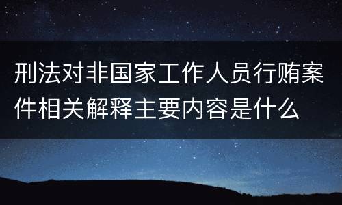 刑法对非国家工作人员行贿案件相关解释主要内容是什么
