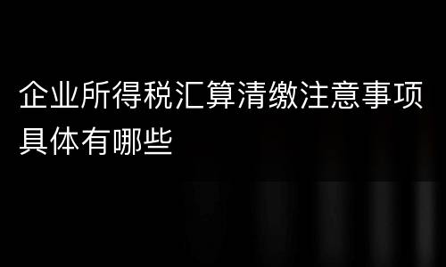 企业所得税汇算清缴注意事项具体有哪些