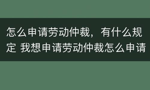 怎么申请劳动仲裁，有什么规定 我想申请劳动仲裁怎么申请