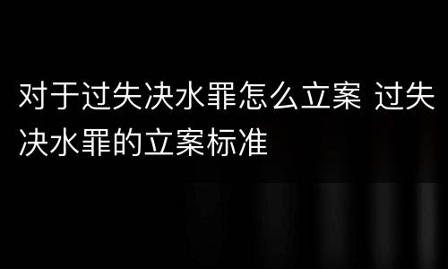 对于过失决水罪怎么立案 过失决水罪的立案标准