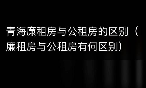 青海廉租房与公租房的区别（廉租房与公租房有何区别）