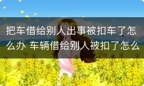 把车借给别人出事被扣车了怎么办 车辆借给别人被扣了怎么取回来