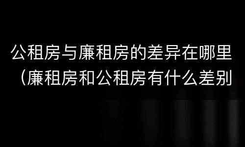 公租房与廉租房的差异在哪里（廉租房和公租房有什么差别）