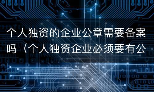 个人独资的企业公章需要备案吗（个人独资企业必须要有公章吗）