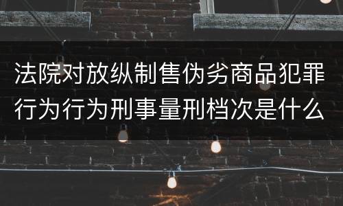 法院对放纵制售伪劣商品犯罪行为行为刑事量刑档次是什么样