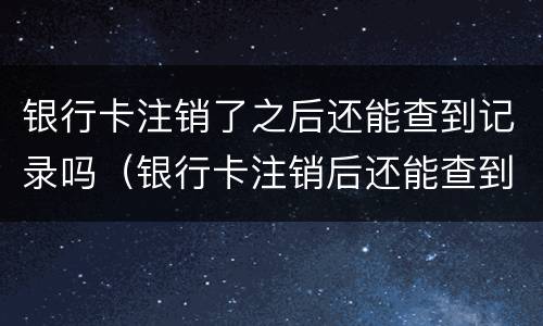 银行卡注销了之后还能查到记录吗（银行卡注销后还能查到记录吗?）