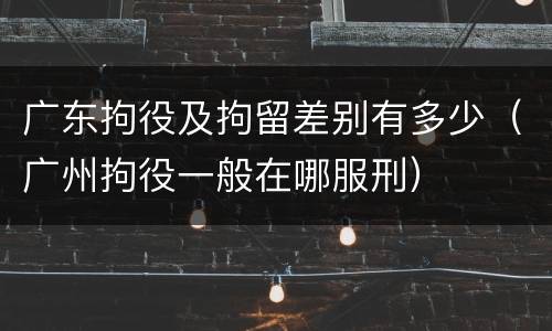 广东拘役及拘留差别有多少（广州拘役一般在哪服刑）