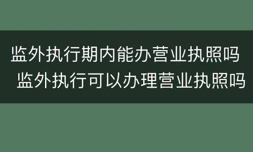监外执行期内能办营业执照吗 监外执行可以办理营业执照吗