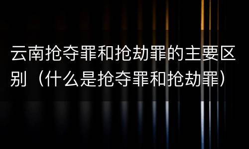 云南抢夺罪和抢劫罪的主要区别（什么是抢夺罪和抢劫罪）