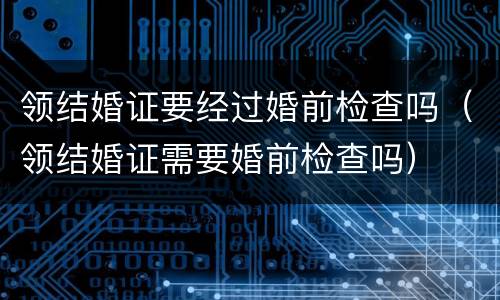 领结婚证要经过婚前检查吗（领结婚证需要婚前检查吗）