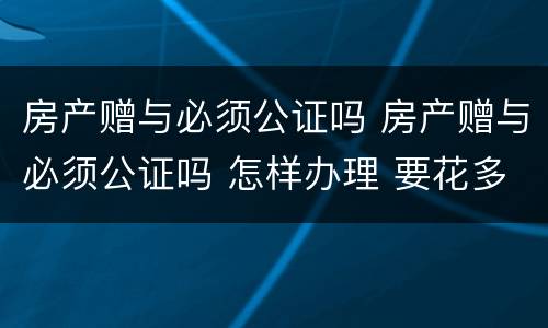 房产赠与必须公证吗 房产赠与必须公证吗 怎样办理 要花多少钱