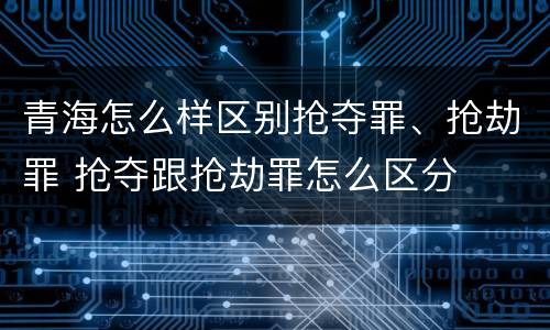 青海怎么样区别抢夺罪、抢劫罪 抢夺跟抢劫罪怎么区分