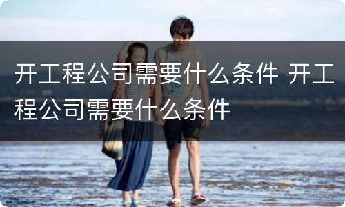 开工程公司需要什么条件 开工程公司需要什么条件