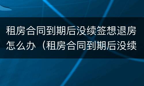 租房合同到期后没续签想退房怎么办（租房合同到期后没续签想退房怎么办呢）