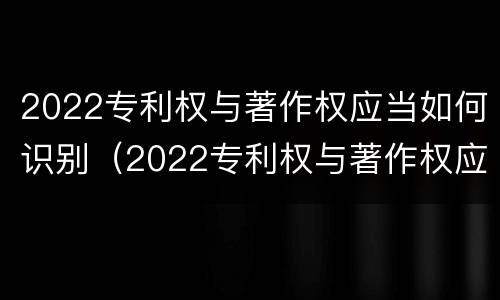 2022专利权与著作权应当如何识别（2022专利权与著作权应当如何识别出来）