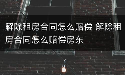 解除租房合同怎么赔偿 解除租房合同怎么赔偿房东