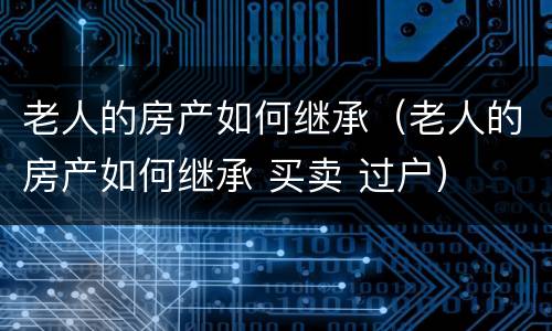 老人的房产如何继承（老人的房产如何继承 买卖 过户）