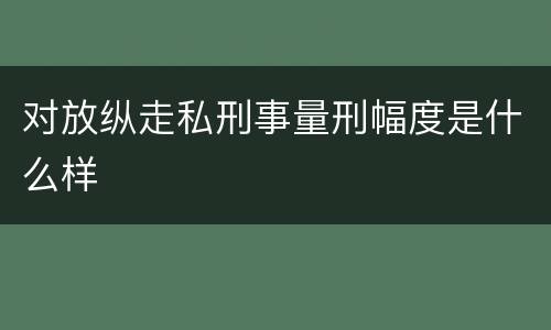 对放纵走私刑事量刑幅度是什么样