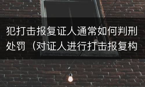 犯打击报复证人通常如何判刑处罚（对证人进行打击报复构成什么罪）