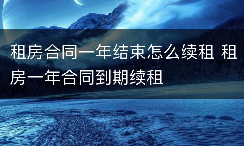 租房合同一年结束怎么续租 租房一年合同到期续租