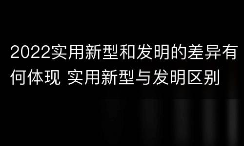 2022实用新型和发明的差异有何体现 实用新型与发明区别