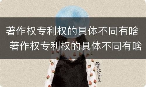 著作权专利权的具体不同有啥 著作权专利权的具体不同有啥区别