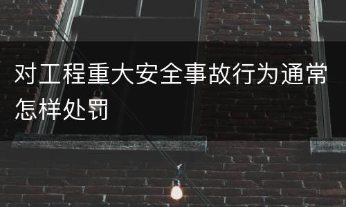 对工程重大安全事故行为通常怎样处罚