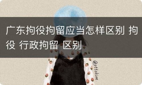 广东拘役拘留应当怎样区别 拘役 行政拘留 区别