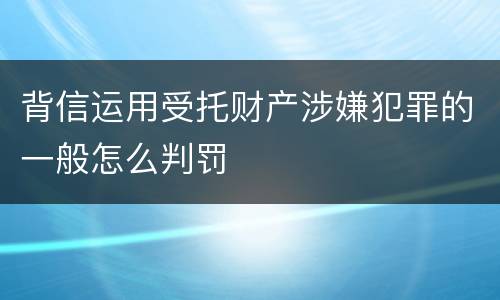 背信运用受托财产涉嫌犯罪的一般怎么判罚