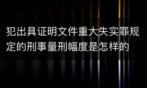 犯出具证明文件重大失实罪规定的刑事量刑幅度是怎样的