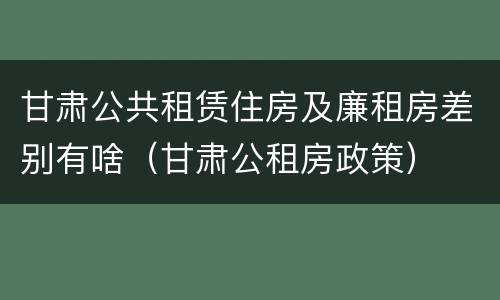 甘肃公共租赁住房及廉租房差别有啥（甘肃公租房政策）
