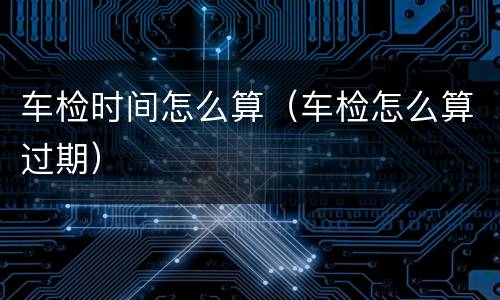 车检时间怎么算（车检怎么算过期）