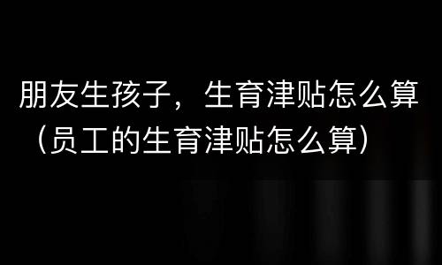 朋友生孩子，生育津贴怎么算（员工的生育津贴怎么算）