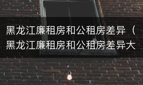 黑龙江廉租房和公租房差异（黑龙江廉租房和公租房差异大吗）