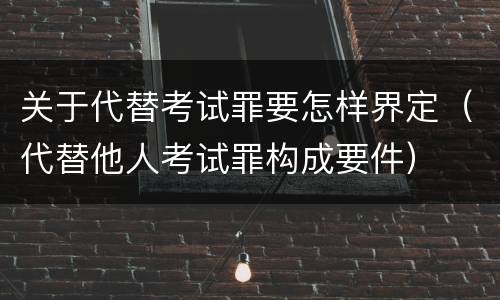 关于代替考试罪要怎样界定（代替他人考试罪构成要件）
