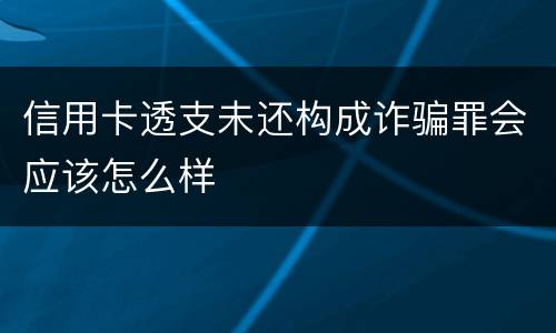 信用卡透支未还构成诈骗罪会应该怎么样