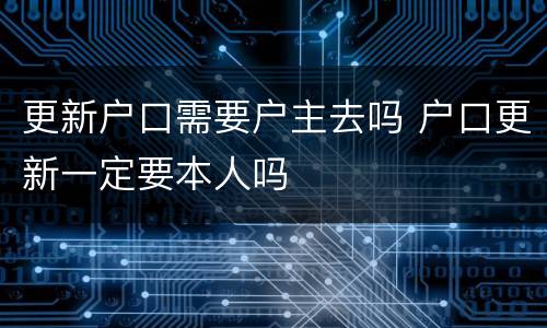 更新户口需要户主去吗 户口更新一定要本人吗