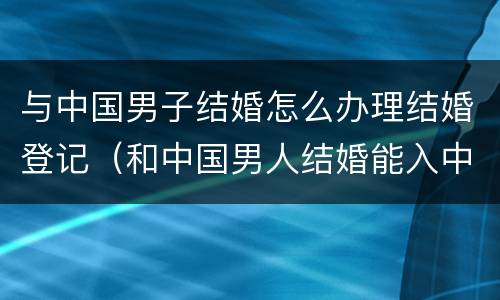 与中国男子结婚怎么办理结婚登记（和中国男人结婚能入中国国籍吗）